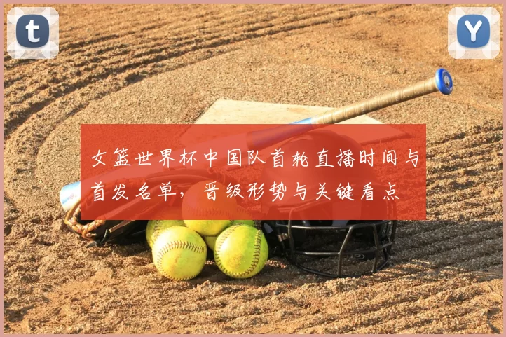 女篮世界杯中国队首轮直播时间与首发名单，晋级形势与关键看点