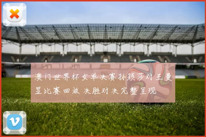 澳门世界杯女单决赛孙颖莎对王曼昱比赛回放 决胜对决完整呈现