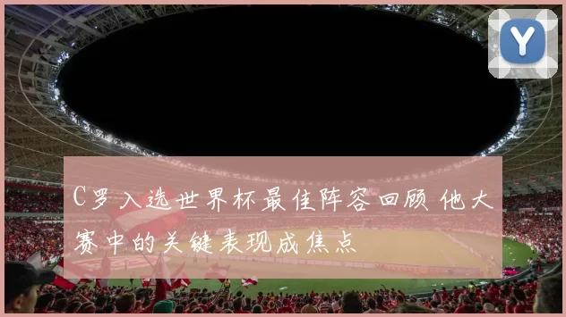 C罗入选世界杯最佳阵容回顾 他大赛中的关键表现成焦点