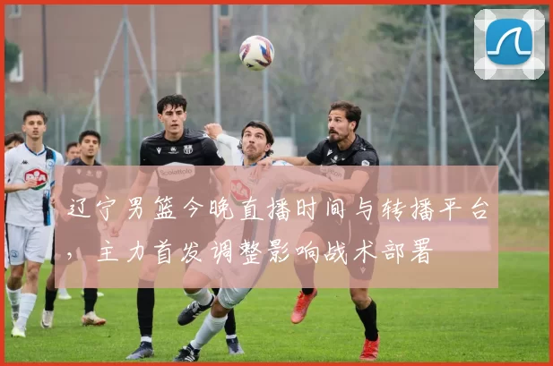 辽宁男篮今晚直播时间与转播平台，主力首发调整影响战术部署