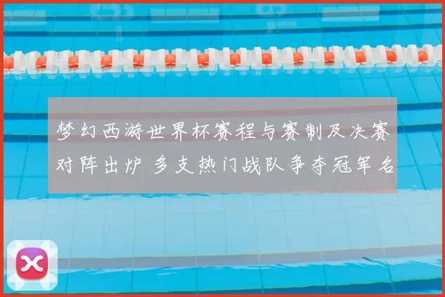 梦幻西游世界杯赛程与赛制及决赛对阵出炉 多支热门战队争夺冠军名额