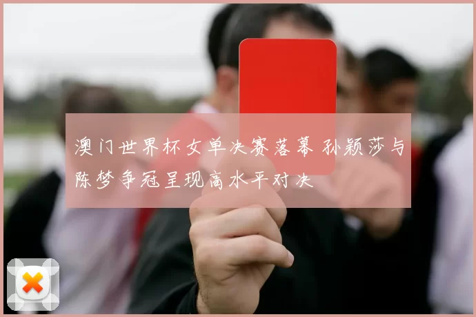 澳门世界杯女单决赛落幕 孙颖莎与陈梦争冠呈现高水平对决