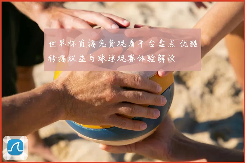 世界杯直播免费观看平台盘点 优酷转播权益与球迷观赛体验解读