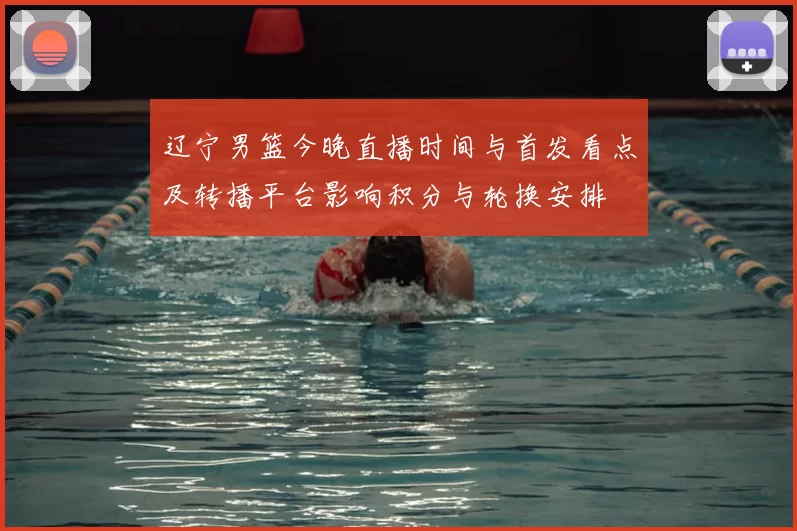 辽宁男篮今晚直播时间与首发看点及转播平台影响积分与轮换安排