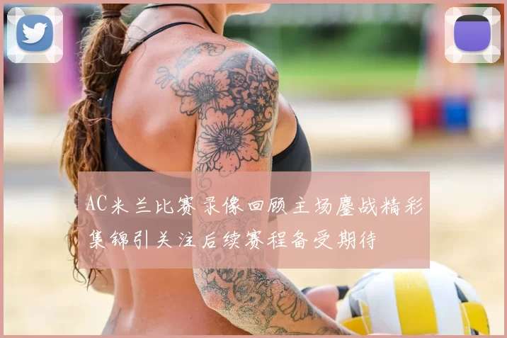 AC米兰比赛录像回顾主场鏖战精彩集锦引关注后续赛程备受期待