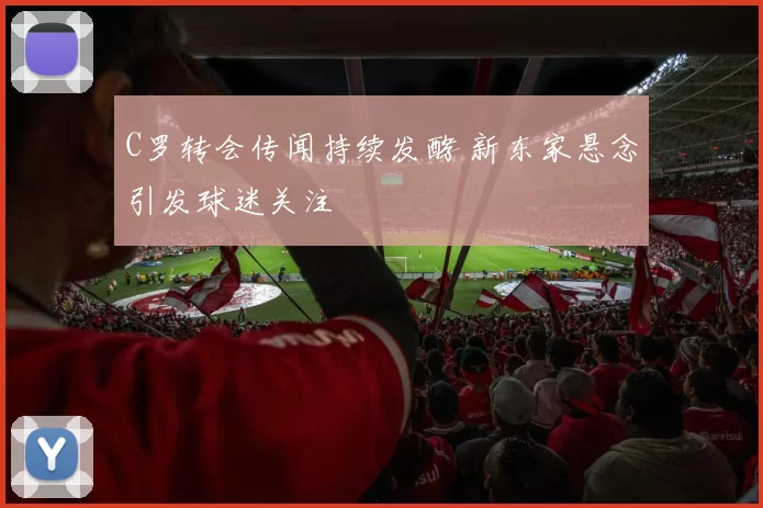 C罗转会传闻持续发酵 新东家悬念引发球迷关注