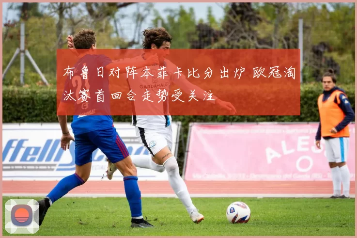 布鲁日对阵本菲卡比分出炉 欧冠淘汰赛首回合走势受关注