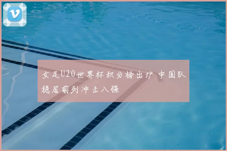 女足U20世界杯积分榜出炉 中国队稳居前列冲击八强