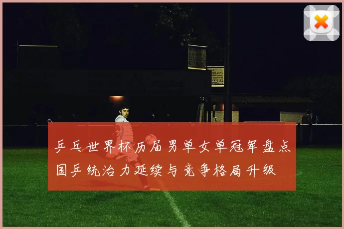 乒乓世界杯历届男单女单冠军盘点国乒统治力延续与竞争格局升级