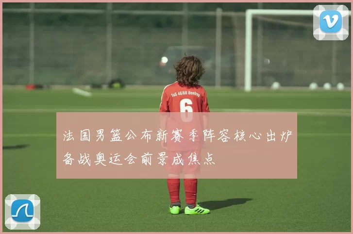 法国男篮公布新赛季阵容核心出炉备战奥运会前景成焦点