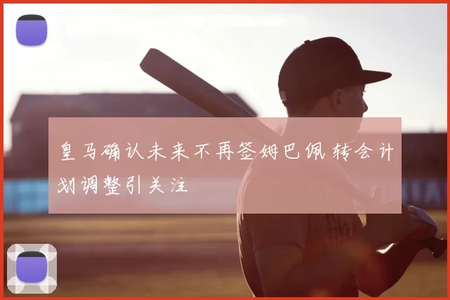 皇马确认未来不再签姆巴佩 转会计划调整引关注