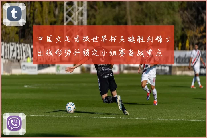 中国女足晋级世界杯关键胜利确立出线形势并锁定小组赛备战重点