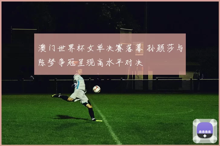 澳门世界杯女单决赛落幕 孙颖莎与陈梦争冠呈现高水平对决