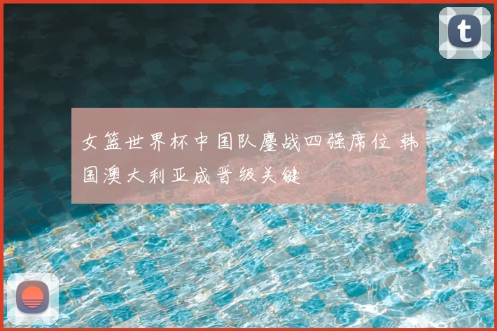 女篮世界杯中国队鏖战四强席位 韩国澳大利亚成晋级关键
