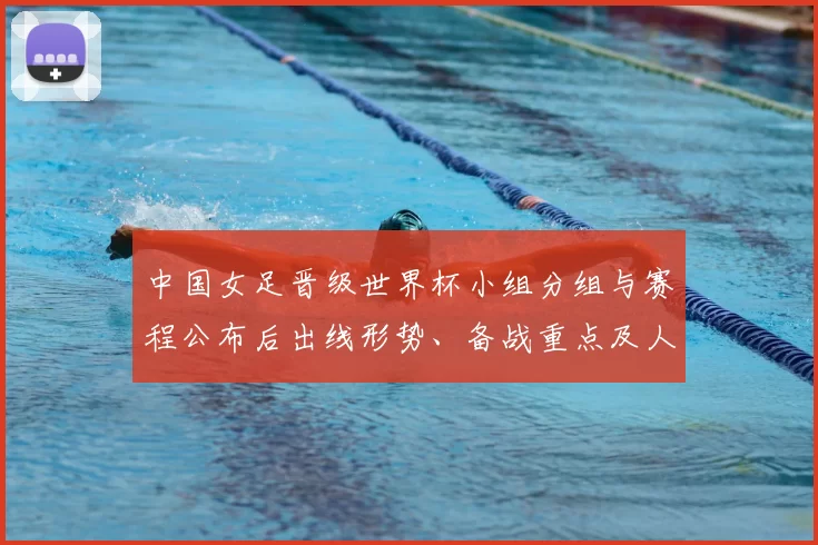 中国女足晋级世界杯小组分组与赛程公布后出线形势、备战重点及人员调整