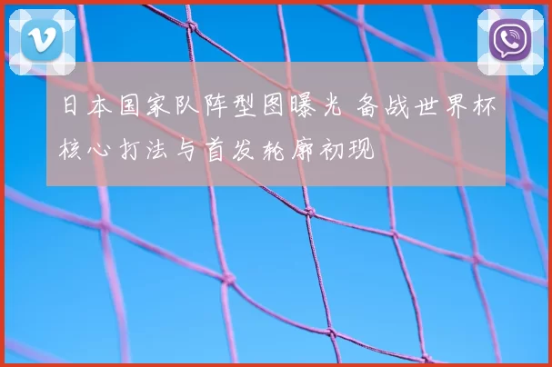日本国家队阵型图曝光 备战世界杯核心打法与首发轮廓初现