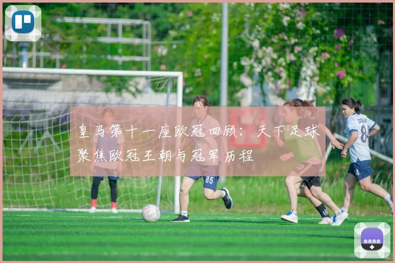 皇马第十一座欧冠回顾:天下足球聚焦欧冠王朝与冠军历程
