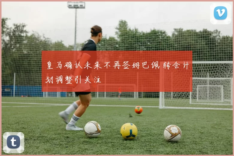 皇马确认未来不再签姆巴佩 转会计划调整引关注