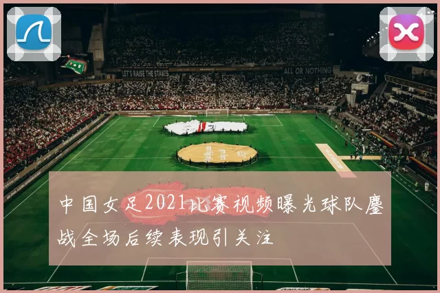 中国女足2021比赛视频曝光球队鏖战全场后续表现引关注