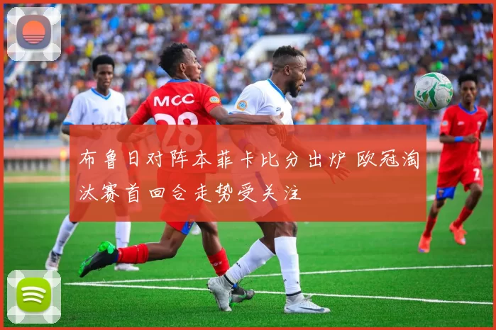 布鲁日对阵本菲卡比分出炉 欧冠淘汰赛首回合走势受关注