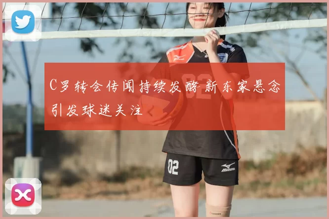 C罗转会传闻持续发酵 新东家悬念引发球迷关注