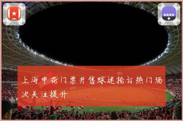 上海申花门票开售球迷抢订热门场次关注提升