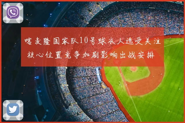 喀麦隆国家队10号球衣人选受关注 核心位置竞争加剧影响出战安排