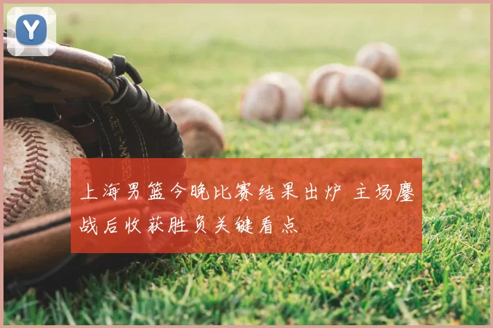 上海男篮今晚比赛结果出炉 主场鏖战后收获胜负关键看点
