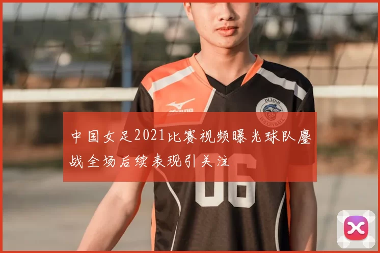 中国女足2021比赛视频曝光球队鏖战全场后续表现引关注