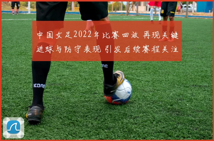 中国女足2022年比赛回放 再现关键进球与防守表现 引发后续赛程关注