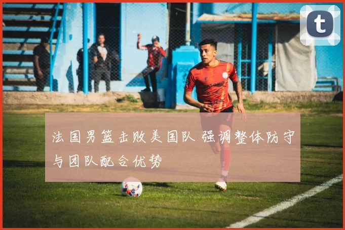 法国男篮击败美国队 强调整体防守与团队配合优势
