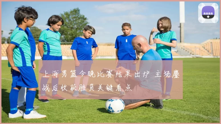 上海男篮今晚比赛结果出炉 主场鏖战后收获胜负关键看点